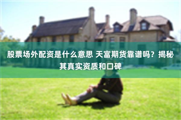 股票场外配资是什么意思 天富期货靠谱吗?揭秘其真实资质和口碑