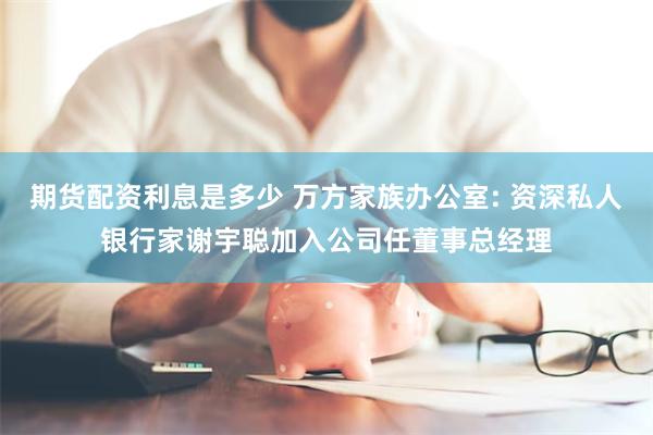 期货配资利息是多少 万方家族办公室: 资深私人银行家谢宇聪加入公司任董事总经理