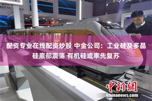 配资专业在线配资炒股 中金公司：工业硅及多晶硅底部震荡 有机硅或率先复苏