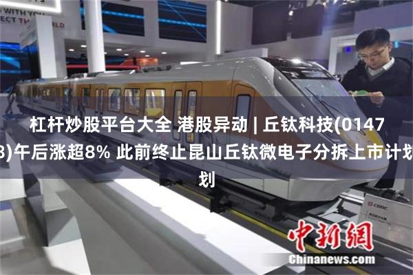 杠杆炒股平台大全 港股异动 | 丘钛科技(01478)午后涨超8% 此前终止昆山丘钛微电子分拆上市计划