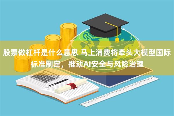 股票做杠杆是什么意思 马上消费将牵头大模型国际标准制定，推动AI安全与风险治理
