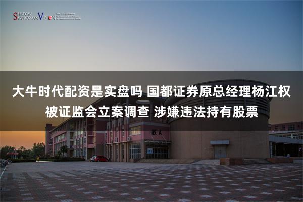 大牛时代配资是实盘吗 国都证券原总经理杨江权被证监会立案调查 涉嫌违法持有股票