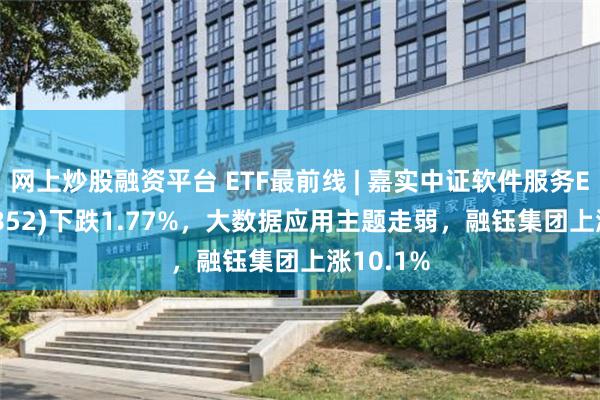 网上炒股融资平台 ETF最前线 | 嘉实中证软件服务ETF(159852)下跌1.77%，大数据应用主题走弱，融钰集团上涨10.1%
