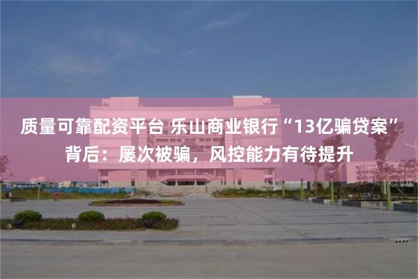 质量可靠配资平台 乐山商业银行“13亿骗贷案”背后：屡次被骗，风控能力有待提升
