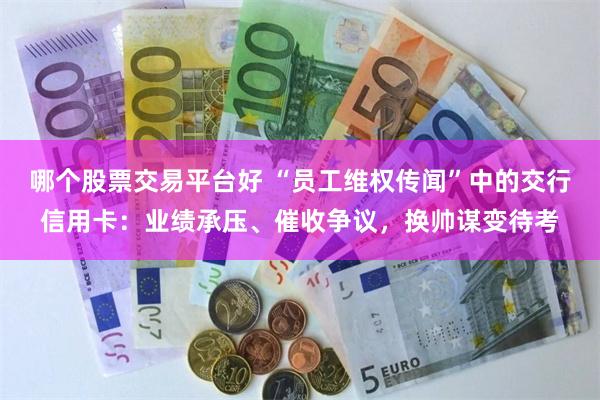 哪个股票交易平台好 “员工维权传闻”中的交行信用卡：业绩承压、催收争议，换帅谋变待考