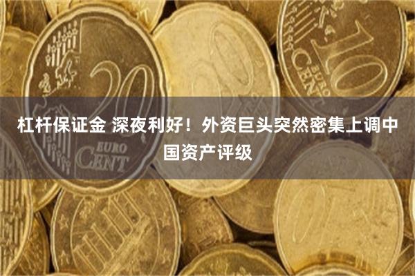 杠杆保证金 深夜利好！外资巨头突然密集上调中国资产评级