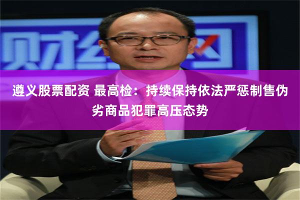 遵义股票配资 最高检：持续保持依法严惩制售伪劣商品犯罪高压态势