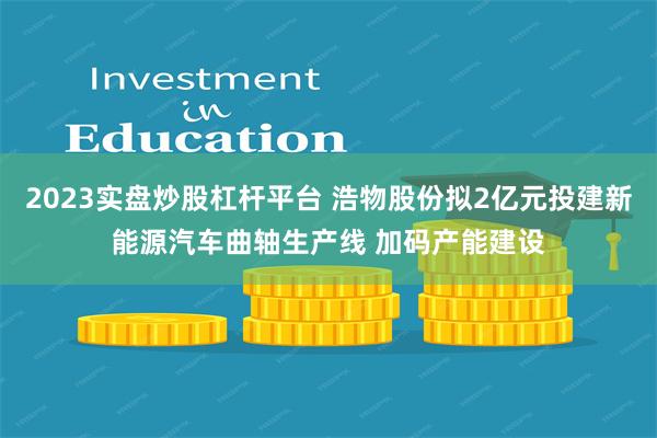 2023实盘炒股杠杆平台 浩物股份拟2亿元投建新能源汽车曲轴生产线 加码产能建设