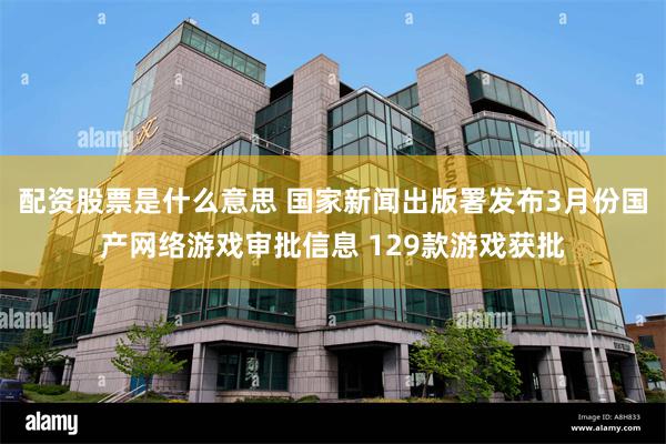 配资股票是什么意思 国家新闻出版署发布3月份国产网络游戏审批信息 129款游戏获批