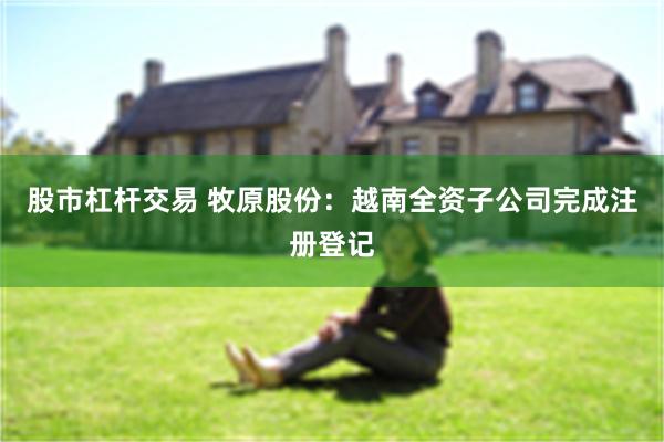 股市杠杆交易 牧原股份：越南全资子公司完成注册登记
