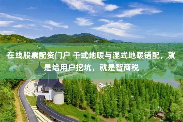 在线股票配资门户 干式地暖与湿式地暖错配，就是给用户挖坑，就是智商税