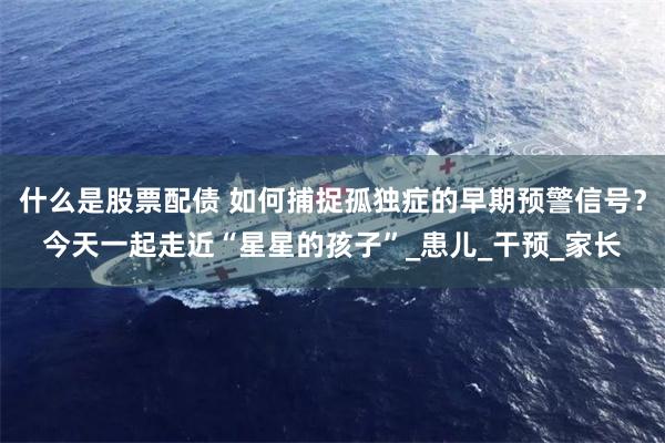 什么是股票配债 如何捕捉孤独症的早期预警信号？今天一起走近“星星的孩子”_患儿_干预_家长