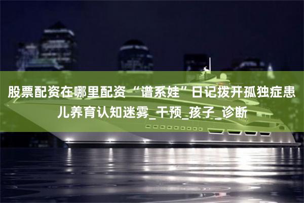 股票配资在哪里配资 “谱系娃”日记拨开孤独症患儿养育认知迷雾_干预_孩子_诊断