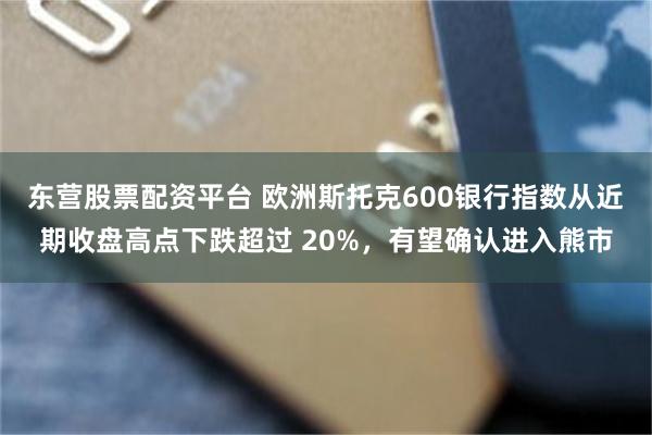 东营股票配资平台 欧洲斯托克600银行指数从近期收盘高点下跌超过 20%，有望确认进入熊市