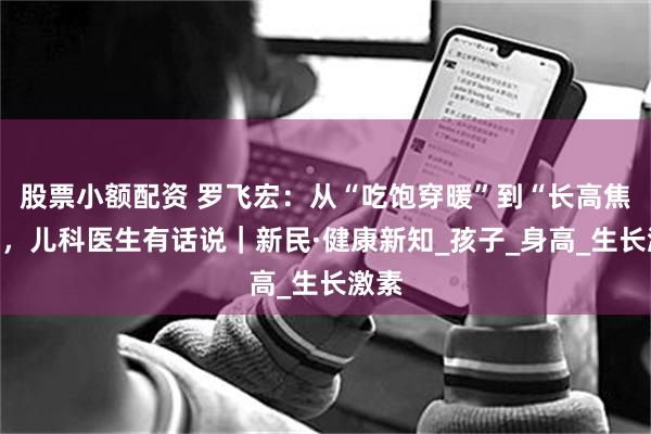 股票小额配资 罗飞宏：从“吃饱穿暖”到“长高焦虑”，儿科医生有话说｜新民·健康新知_孩子_身高_生长激素