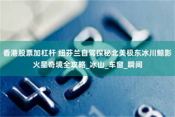 香港股票加杠杆 纽芬兰自驾探秘北美极东冰川鲸影火星奇境全攻略_冰山_车窗_瞬间