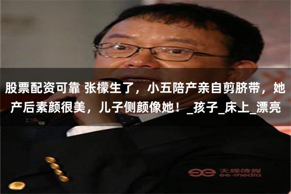 股票配资可靠 张檬生了，小五陪产亲自剪脐带，她产后素颜很美，儿子侧颜像她！_孩子_床上_漂亮