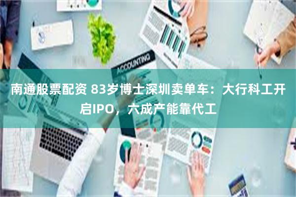 南通股票配资 83岁博士深圳卖单车：大行科工开启IPO，六成产能靠代工
