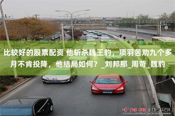 比较好的股票配资 他斩杀魏王豹，项羽苦劝九个多月不肯投降，他结局如何？_刘邦那_周苛_魏豹