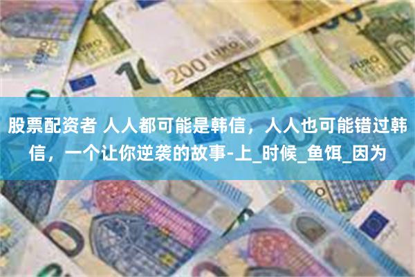 股票配资者 人人都可能是韩信，人人也可能错过韩信，一个让你逆袭的故事-上_时候_鱼饵_因为