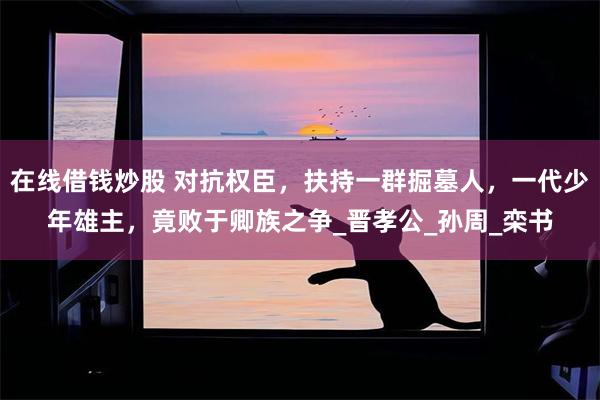 在线借钱炒股 对抗权臣，扶持一群掘墓人，一代少年雄主，竟败于卿族之争_晋孝公_孙周_栾书