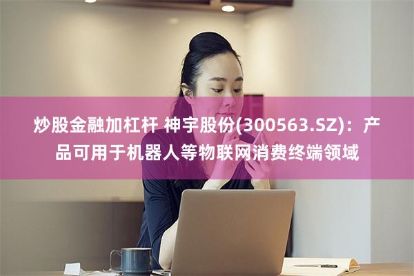 炒股金融加杠杆 神宇股份(300563.SZ)：产品可用于机器人等物联网消费终端领域