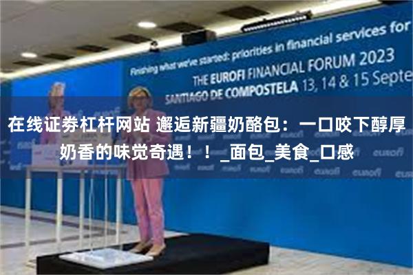 在线证劵杠杆网站 邂逅新疆奶酪包：一口咬下醇厚奶香的味觉奇遇！！_面包_美食_口感