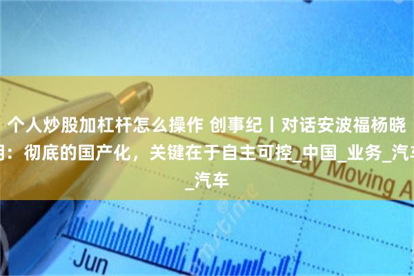 个人炒股加杠杆怎么操作 创事纪丨对话安波福杨晓明：彻底的国产化，关键在于自主可控_中国_业务_汽车