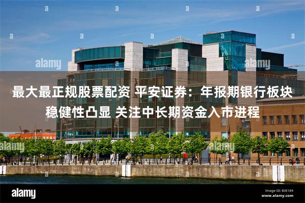 最大最正规股票配资 平安证券：年报期银行板块稳健性凸显 关注中长期资金入市进程