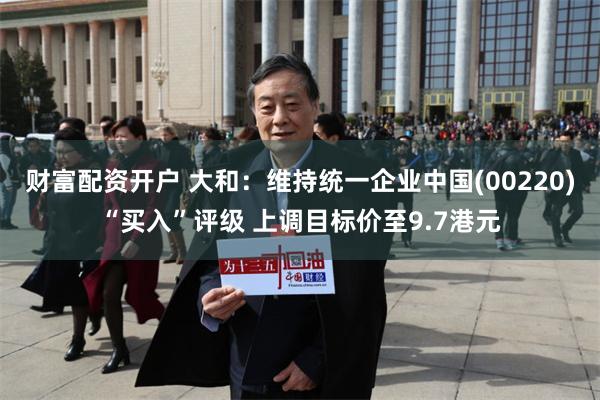 财富配资开户 大和：维持统一企业中国(00220)“买入”评级 上调目标价至9.7港元