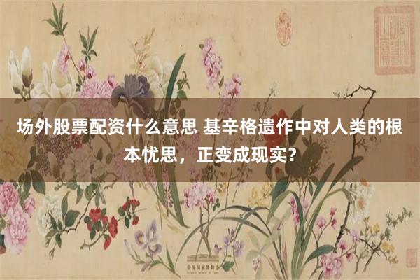 场外股票配资什么意思 基辛格遗作中对人类的根本忧思，正变成现实？