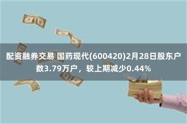 配资融券交易 国药现代(600420)2月28日股东户数3.79万户，较上期减少0.44%
