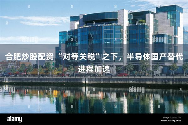 合肥炒股配资 “对等关税”之下，半导体国产替代进程加速