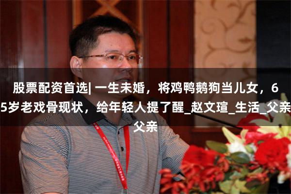 股票配资首选| 一生未婚，将鸡鸭鹅狗当儿女，65岁老戏骨现状，给年轻人提了醒_赵文瑄_生活_父亲