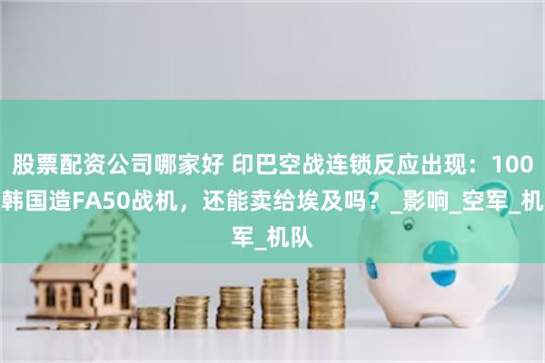 股票配资公司哪家好 印巴空战连锁反应出现：100架韩国造FA50战机，还能卖给埃及吗？_影响_空军_机队