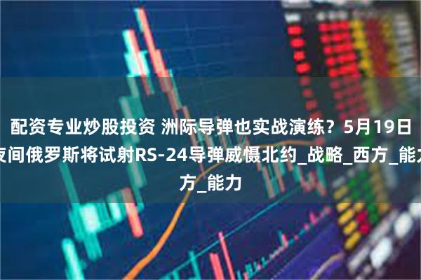 配资专业炒股投资 洲际导弹也实战演练？5月19日夜间俄罗斯将试射RS-24导弹威慑北约_战略_西方_能力
