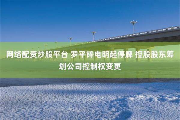 网络配资炒股平台 罗平锌电明起停牌 控股股东筹划公司控制权变更
