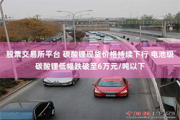 股票交易所平台 碳酸锂现货价格持续下行 电池级碳酸锂低幅跌破至6万元/吨以下