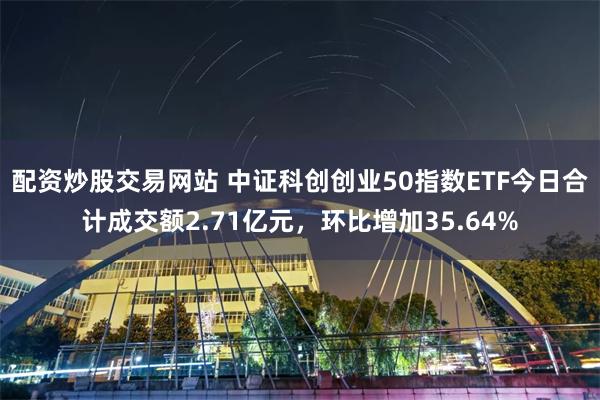 配资炒股交易网站 中证科创创业50指数ETF今日合计成交额2.71亿元，环比增加35.64%