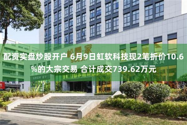 配资实盘炒股开户 6月9日虹软科技现2笔折价10.6%的大宗交易 合计成交739.62万元