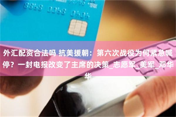 外汇配资合法吗 抗美援朝：第六次战役为何紧急喊停？一封电报改变了主席的决策_志愿军_美军_邓华