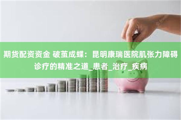 期货配资资金 破茧成蝶：昆明康瑞医院肌张力障碍诊疗的精准之道_患者_治疗_疾病