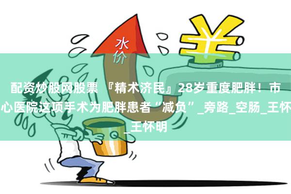 配资炒股网股票 『精术济民』28岁重度肥胖！市中心医院这项手术为肥胖患者“减负”_旁路_空肠_王怀明