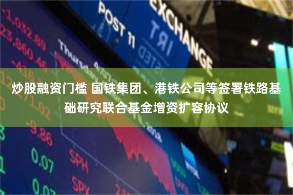 炒股融资门槛 国铁集团、港铁公司等签署铁路基础研究联合基金增资扩容协议