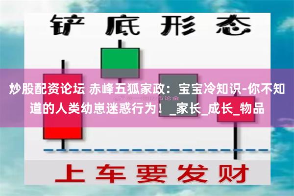 炒股配资论坛 赤峰五狐家政：宝宝冷知识-你不知道的人类幼崽迷惑行为！_家长_成长_物品