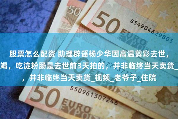 股票怎么配资 助理辟谣杨少华因高温剪彩去世，称死亡原因是肺衰竭，吃淀粉肠是去世前3天拍的，并非临终当天卖货_视频_老爷子_住院