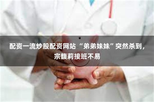 配资一流炒股配资网站 “弟弟妹妹”突然杀到，宗馥莉接班不易