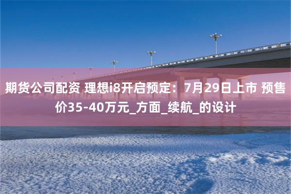 期货公司配资 理想i8开启预定：7月29日上市 预售价35-40万元_方面_续航_的设计