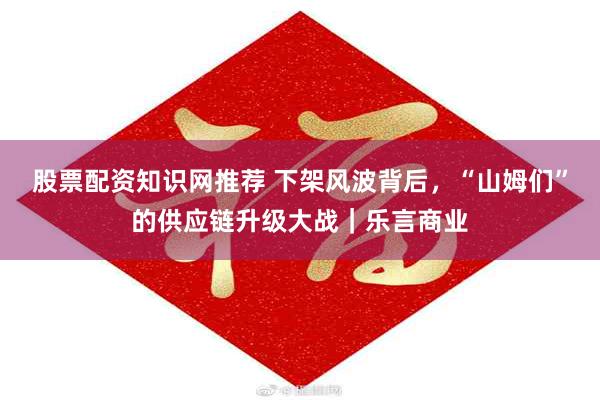 股票配资知识网推荐 下架风波背后，“山姆们”的供应链升级大战｜乐言商业