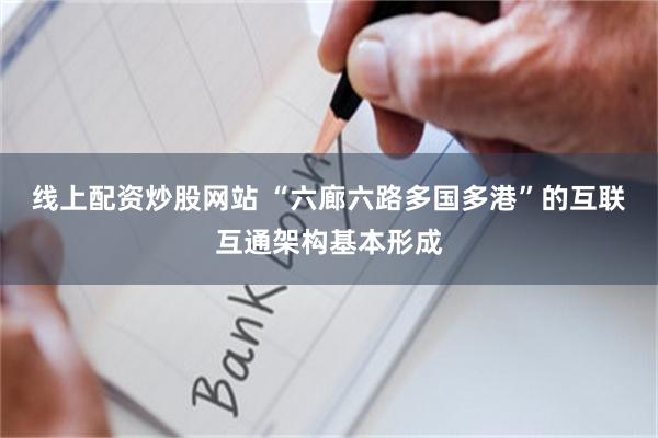 线上配资炒股网站 “六廊六路多国多港”的互联互通架构基本形成